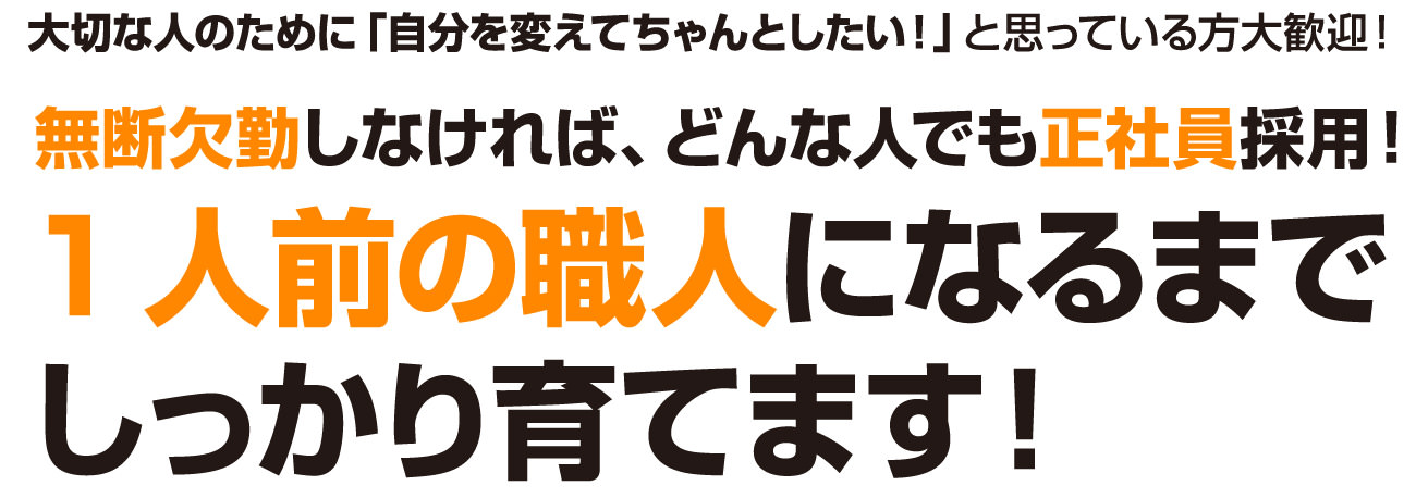 大切な人のために「自分を変えてちゃんとしたい！」と思っている方大歓迎！無断欠勤しなければ、どんな人でも正社員採用！1人前の職人になるまでしっかり育てます！