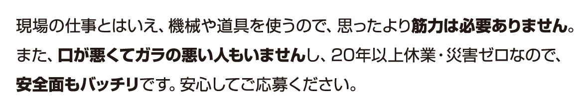 現場の仕事とはいえ、機械や道具を使うので、思ったより筋力は必要ありません。また、口が悪くてガラの悪い人もいませんし、20年以上休業・災害ゼロなので、安全面もバッチリです。安心してご応募ください。